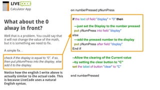 Calculator App
Well that is a problem. You could say that
it will not change the value of the math,
but it is something we need to fix.
A simple fix…
check if the display is equal to “0”. if so,
then put pNumPress into the display, else
add it to the display.
Notice how the english I write above is
actually similar to the actual code. This
is because LiveCode uses a natural
English syntax.
What about the 0
alway in front?
on numberPressed pNumPress
if the text of field "display" = "0" then
---just set the Display to the number pressed
put pNumPress into field "display"
else
---add the pressed number to the display
put pNumPress after field "display"
End if
--Allow the clearing of the Current value
--by setting the clear button to "C"
set the label of button "clear" to "C"
end numberPressed
 