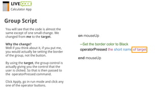 Calculator App
You will see that the code is almost the
same except of one small change. We
changed from me to the target.
Why the change?
Well if you think about it, if you put me,
you would actually be setting the border
of the group, not the button.
By using the target, the group control is
actually giving you the control that the
user is clicked. So that is then passed to
the operatorPressed command.
Click Apply, go in run mode and click any
one of the operator buttons.
Group Script
on mouseUp
--Set the border color to Black
operatorPressed the short name of target
end mouseUp
 