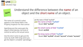 Understand the difference between the name of an
object and the short name of an object.
The name of a control is what
appears in the Name field in the
Property Inspector for that control.
Specifying just the name gets the
object's local identity: the kind of
control as well as the actual name.
Use the short name to get just the
name by itself. With long name you
get the object's complete "genealogy".
put the name of field "myfield"
put the name of field "myfield"
Result: field "myfield"
put the short name of field "myfield"
Result: myfield
put the long name of field "myfield"
Result: field "myfield" of card "mycard" of stack "mystack"
Note
Calculator App
 