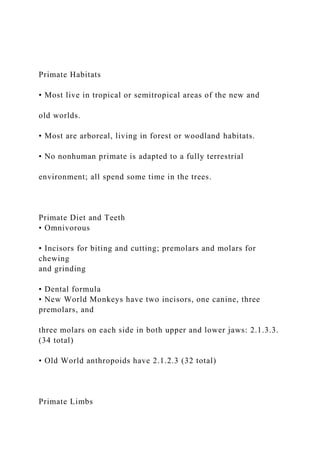 Primate Habitats
• Most live in tropical or semitropical areas of the new and
old worlds.
• Most are arboreal, living in forest or woodland habitats.
• No nonhuman primate is adapted to a fully terrestrial
environment; all spend some time in the trees.
Primate Diet and Teeth
• Omnivorous
• Incisors for biting and cutting; premolars and molars for
chewing
and grinding
• Dental formula
• New World Monkeys have two incisors, one canine, three
premolars, and
three molars on each side in both upper and lower jaws: 2.1.3.3.
(34 total)
• Old World anthropoids have 2.1.2.3 (32 total)
Primate Limbs
 