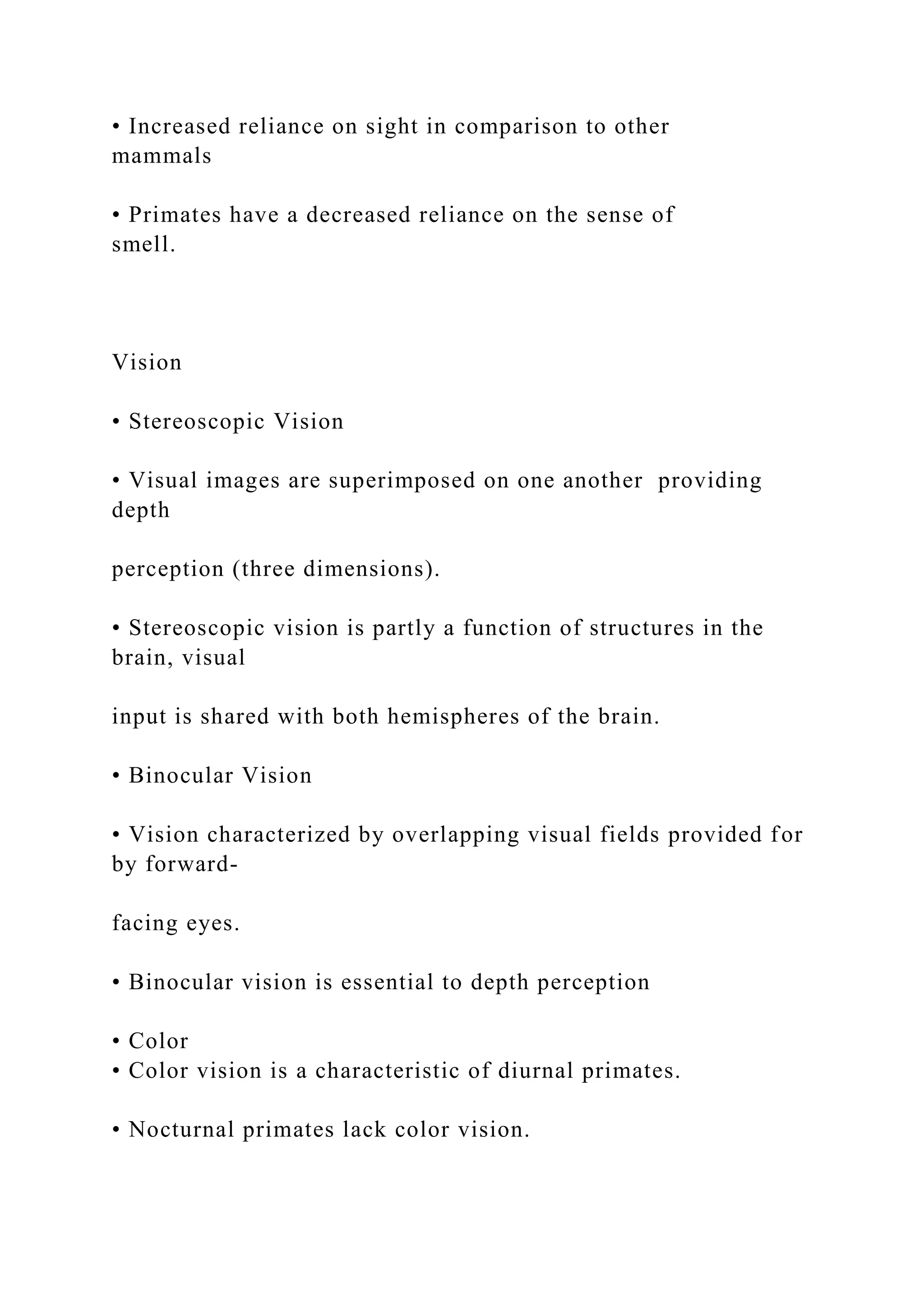 • Increased reliance on sight in comparison to other
mammals
• Primates have a decreased reliance on the sense of
smell.
Vision
• Stereoscopic Vision
• Visual images are superimposed on one another providing
depth
perception (three dimensions).
• Stereoscopic vision is partly a function of structures in the
brain, visual
input is shared with both hemispheres of the brain.
• Binocular Vision
• Vision characterized by overlapping visual fields provided for
by forward-
facing eyes.
• Binocular vision is essential to depth perception
• Color
• Color vision is a characteristic of diurnal primates.
• Nocturnal primates lack color vision.
 