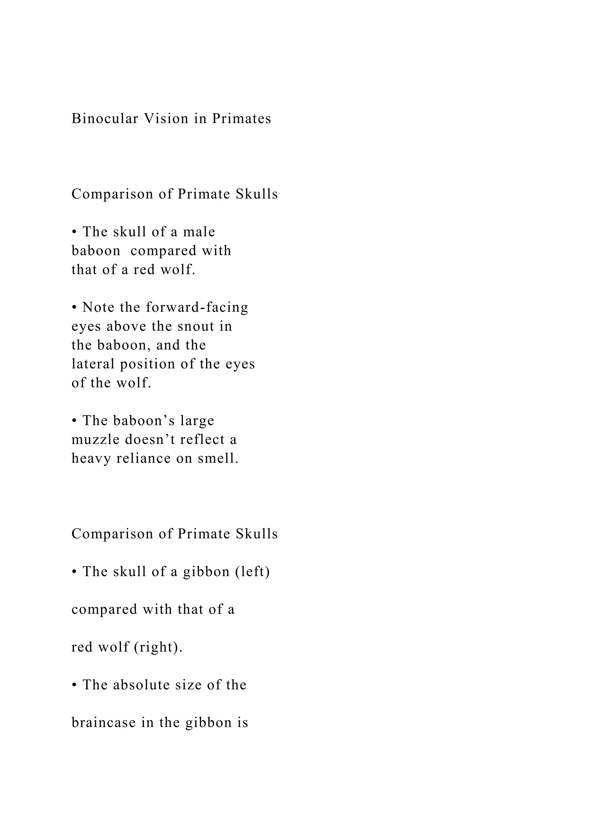 Binocular Vision in Primates
Comparison of Primate Skulls
• The skull of a male
baboon compared with
that of a red wolf.
• Note the forward-facing
eyes above the snout in
the baboon, and the
lateral position of the eyes
of the wolf.
• The baboon’s large
muzzle doesn’t reflect a
heavy reliance on smell.
Comparison of Primate Skulls
• The skull of a gibbon (left)
compared with that of a
red wolf (right).
• The absolute size of the
braincase in the gibbon is
 