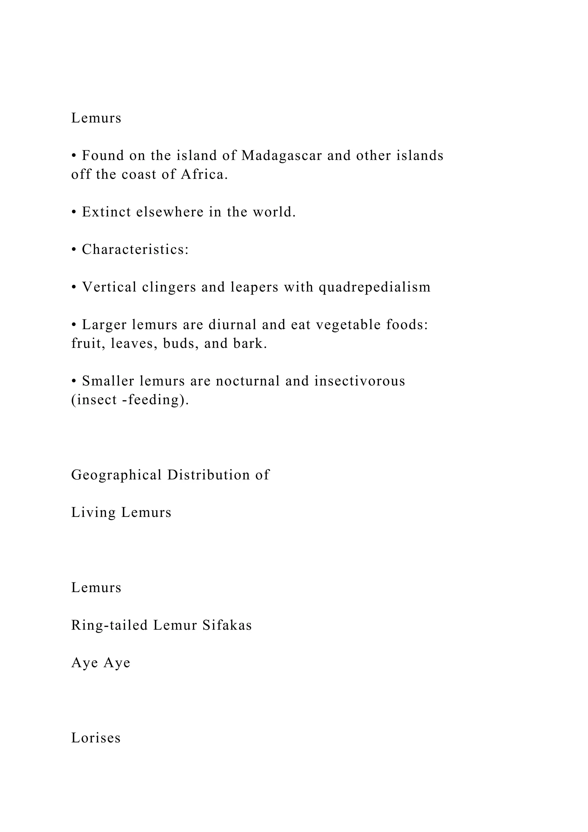 Lemurs
• Found on the island of Madagascar and other islands
off the coast of Africa.
• Extinct elsewhere in the world.
• Characteristics:
• Vertical clingers and leapers with quadrepedialism
• Larger lemurs are diurnal and eat vegetable foods:
fruit, leaves, buds, and bark.
• Smaller lemurs are nocturnal and insectivorous
(insect -feeding).
Geographical Distribution of
Living Lemurs
Lemurs
Ring-tailed Lemur Sifakas
Aye Aye
Lorises
 