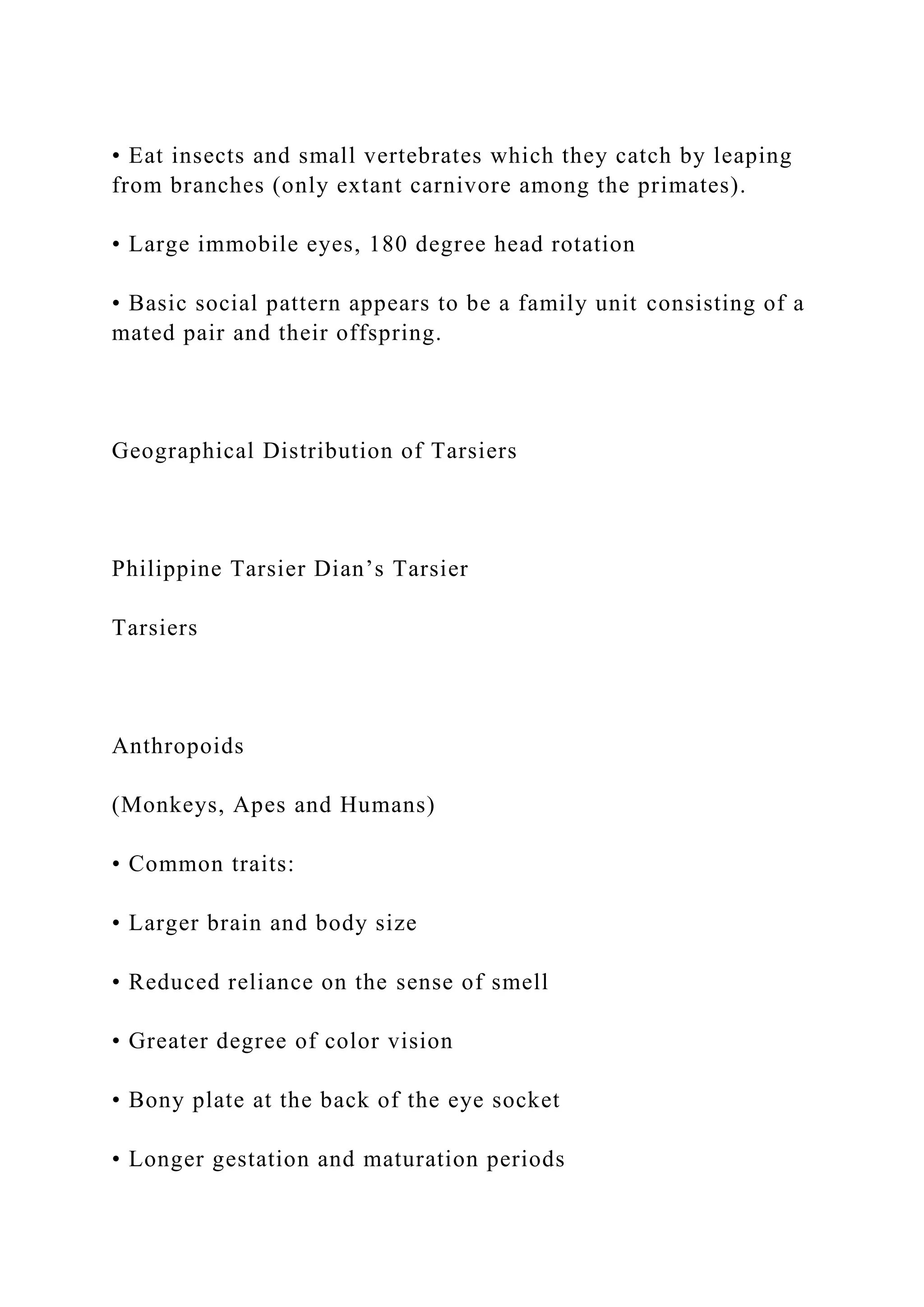 • Eat insects and small vertebrates which they catch by leaping
from branches (only extant carnivore among the primates).
• Large immobile eyes, 180 degree head rotation
• Basic social pattern appears to be a family unit consisting of a
mated pair and their offspring.
Geographical Distribution of Tarsiers
Philippine Tarsier Dian’s Tarsier
Tarsiers
Anthropoids
(Monkeys, Apes and Humans)
• Common traits:
• Larger brain and body size
• Reduced reliance on the sense of smell
• Greater degree of color vision
• Bony plate at the back of the eye socket
• Longer gestation and maturation periods
 