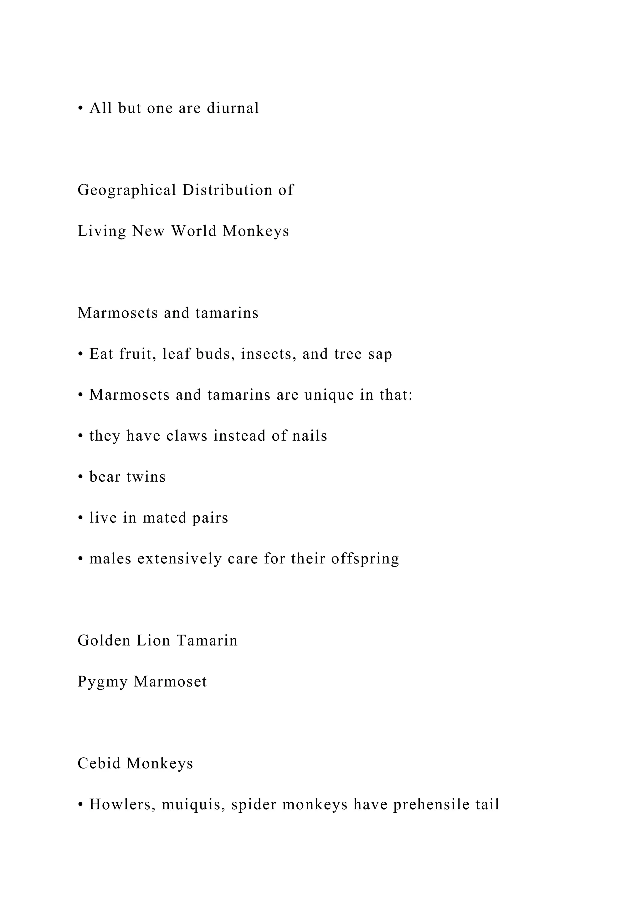 • All but one are diurnal
Geographical Distribution of
Living New World Monkeys
Marmosets and tamarins
• Eat fruit, leaf buds, insects, and tree sap
• Marmosets and tamarins are unique in that:
• they have claws instead of nails
• bear twins
• live in mated pairs
• males extensively care for their offspring
Golden Lion Tamarin
Pygmy Marmoset
Cebid Monkeys
• Howlers, muiquis, spider monkeys have prehensile tail
 