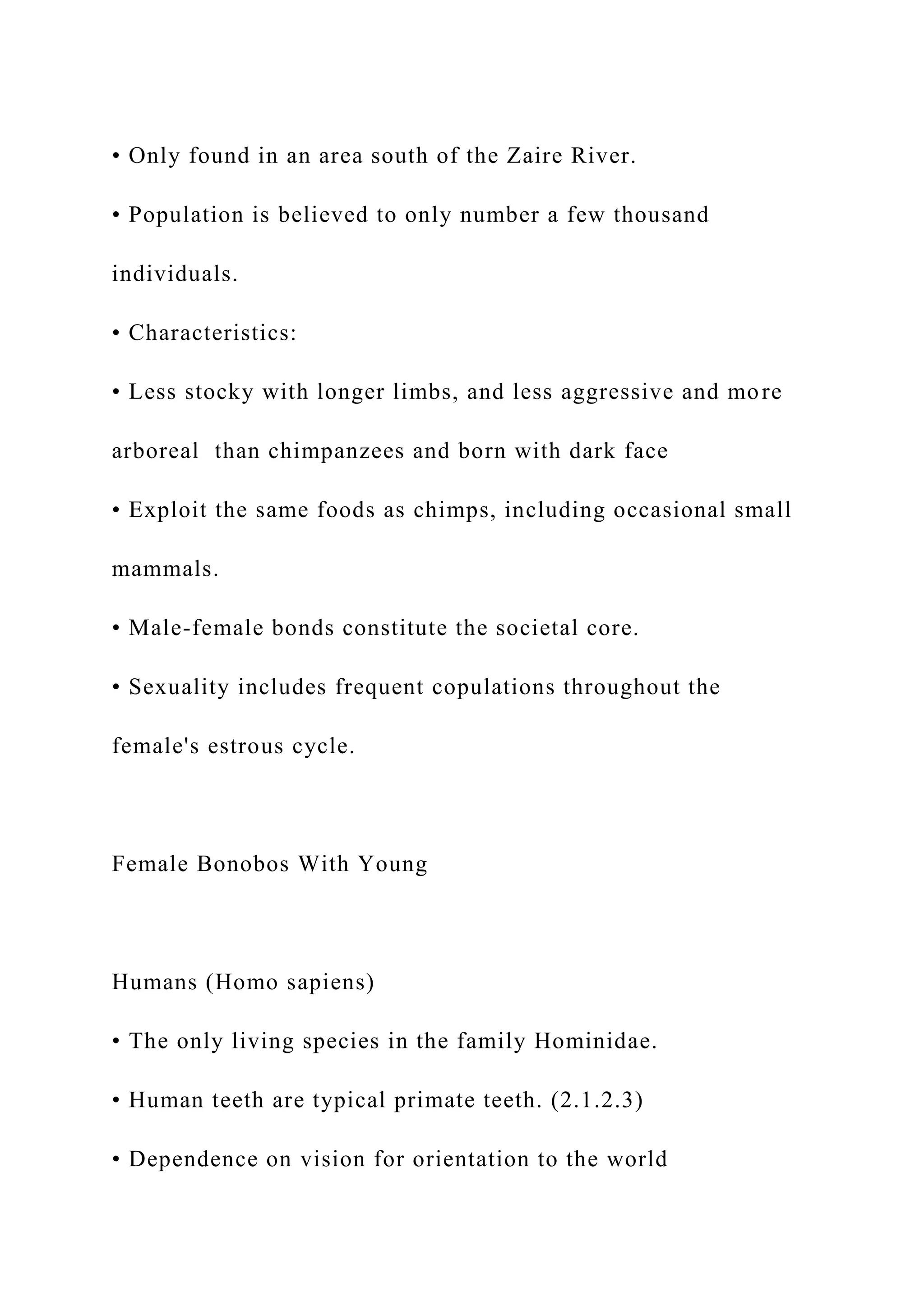 • Only found in an area south of the Zaire River.
• Population is believed to only number a few thousand
individuals.
• Characteristics:
• Less stocky with longer limbs, and less aggressive and more
arboreal than chimpanzees and born with dark face
• Exploit the same foods as chimps, including occasional small
mammals.
• Male-female bonds constitute the societal core.
• Sexuality includes frequent copulations throughout the
female's estrous cycle.
Female Bonobos With Young
Humans (Homo sapiens)
• The only living species in the family Hominidae.
• Human teeth are typical primate teeth. (2.1.2.3)
• Dependence on vision for orientation to the world
 