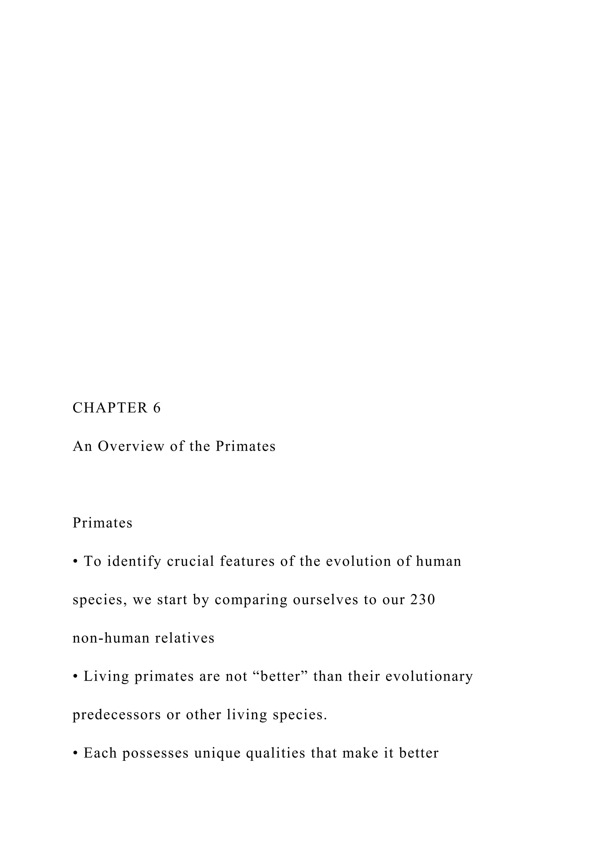 CHAPTER 6
An Overview of the Primates
Primates
• To identify crucial features of the evolution of human
species, we start by comparing ourselves to our 230
non-human relatives
• Living primates are not “better” than their evolutionary
predecessors or other living species.
• Each possesses unique qualities that make it better
 