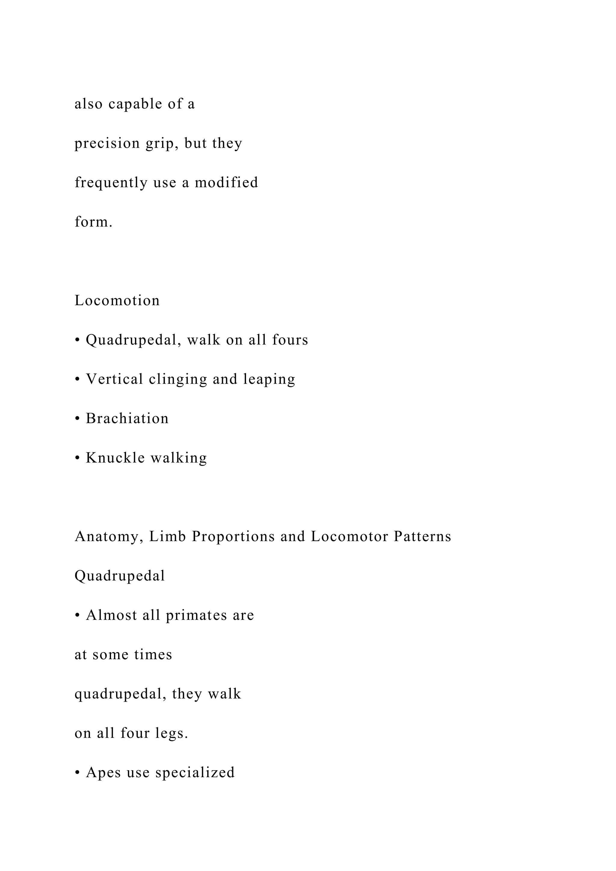 also capable of a
precision grip, but they
frequently use a modified
form.
Locomotion
• Quadrupedal, walk on all fours
• Vertical clinging and leaping
• Brachiation
• Knuckle walking
Anatomy, Limb Proportions and Locomotor Patterns
Quadrupedal
• Almost all primates are
at some times
quadrupedal, they walk
on all four legs.
• Apes use specialized
 