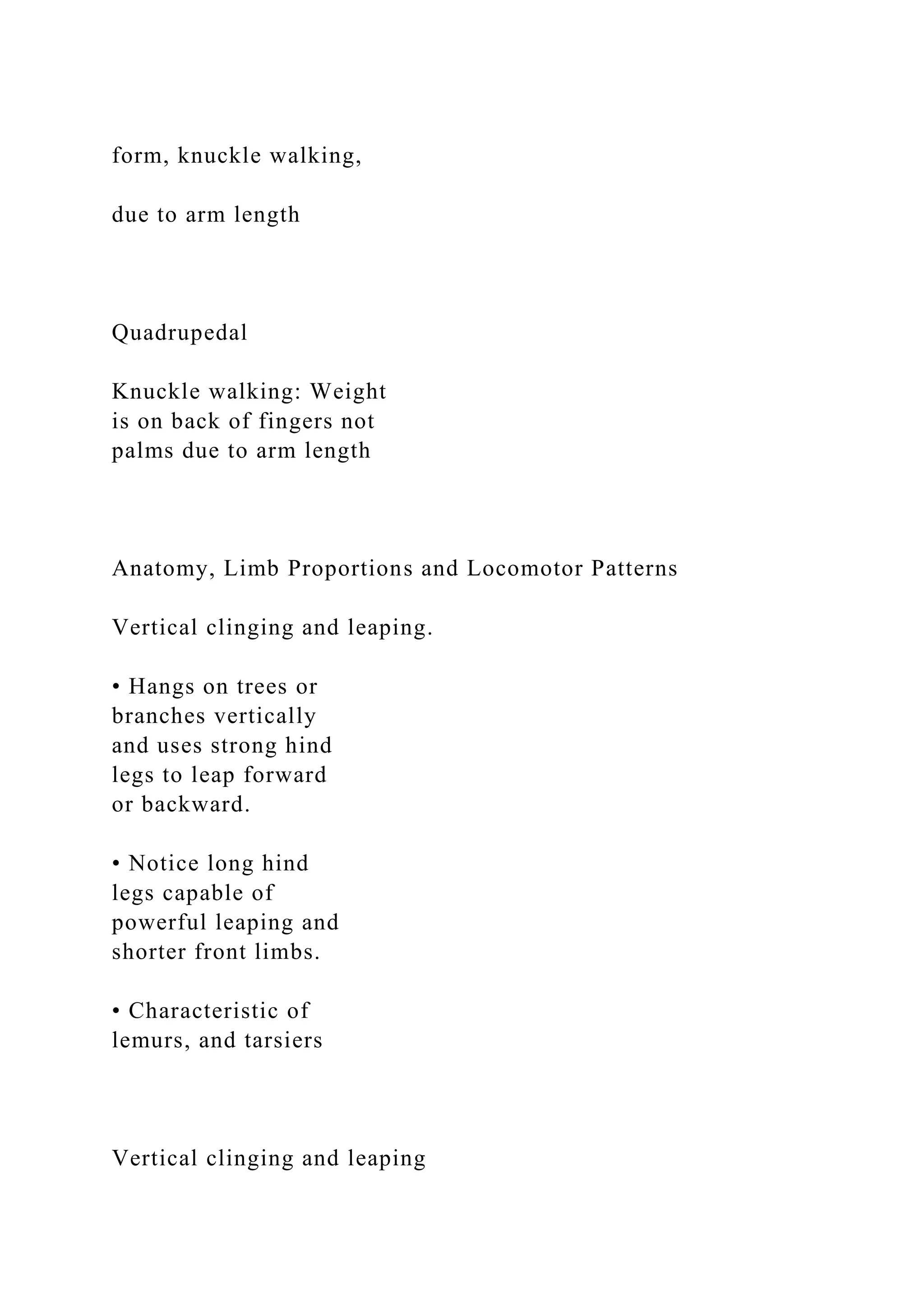 form, knuckle walking,
due to arm length
Quadrupedal
Knuckle walking: Weight
is on back of fingers not
palms due to arm length
Anatomy, Limb Proportions and Locomotor Patterns
Vertical clinging and leaping.
• Hangs on trees or
branches vertically
and uses strong hind
legs to leap forward
or backward.
• Notice long hind
legs capable of
powerful leaping and
shorter front limbs.
• Characteristic of
lemurs, and tarsiers
Vertical clinging and leaping
 