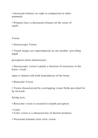 • Increased reliance on sight in comparison to other
mammals
• Primates have a decreased reliance on the sense of
smell.
Vision
• Stereoscopic Vision
• Visual images are superimposed on one another providing
depth
perception (three dimensions).
• Stereoscopic vision is partly a function of structures in the
brain, visual
input is shared with both hemispheres of the brain.
• Binocular Vision
• Vision characterized by overlapping visual fields provided for
by forward-
facing eyes.
• Binocular vision is essential to depth perception
• Color
• Color vision is a characteristic of diurnal primates.
• Nocturnal primates lack color vision.
 