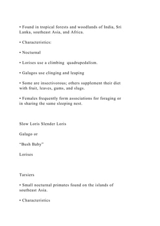 • Found in tropical forests and woodlands of India, Sri
Lanka, southeast Asia, and Africa.
• Characteristics:
• Nocturnal
• Lorises use a climbing quadrupedalism.
• Galagos use clinging and leaping
• Some are insectivorous; others supplement their diet
with fruit, leaves, gums, and slugs.
• Females frequently form associations for foraging or
in sharing the same sleeping nest.
Slow Loris Slender Loris
Galago or
“Bush Baby”
Lorises
Tarsiers
• Small nocturnal primates found on the islands of
southeast Asia.
• Characteristics
 