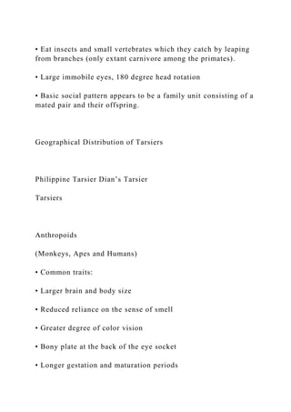 • Eat insects and small vertebrates which they catch by leaping
from branches (only extant carnivore among the primates).
• Large immobile eyes, 180 degree head rotation
• Basic social pattern appears to be a family unit consisting of a
mated pair and their offspring.
Geographical Distribution of Tarsiers
Philippine Tarsier Dian’s Tarsier
Tarsiers
Anthropoids
(Monkeys, Apes and Humans)
• Common traits:
• Larger brain and body size
• Reduced reliance on the sense of smell
• Greater degree of color vision
• Bony plate at the back of the eye socket
• Longer gestation and maturation periods
 