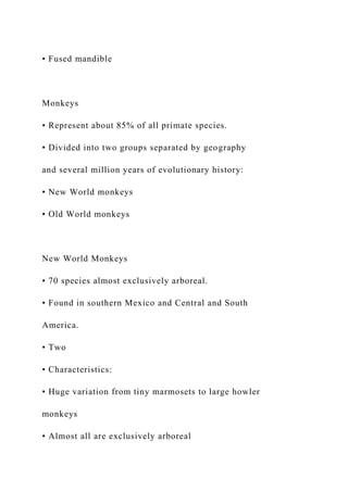 • Fused mandible
Monkeys
• Represent about 85% of all primate species.
• Divided into two groups separated by geography
and several million years of evolutionary history:
• New World monkeys
• Old World monkeys
New World Monkeys
• 70 species almost exclusively arboreal.
• Found in southern Mexico and Central and South
America.
• Two
• Characteristics:
• Huge variation from tiny marmosets to large howler
monkeys
• Almost all are exclusively arboreal
 