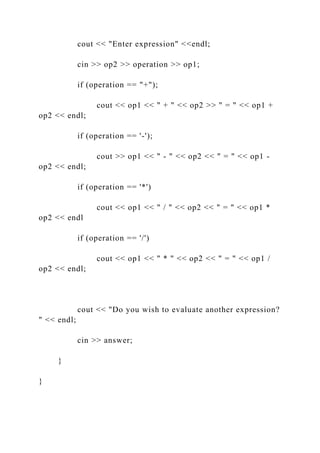cout << "Enter expression" <<endl;
cin >> op2 >> operation >> op1;
if (operation == "+");
cout << op1 << " + " << op2 >> " = " << op1 +
op2 << endl;
if (operation == '-');
cout >> op1 << " - " << op2 << " = " << op1 -
op2 << endl;
if (operation == '*')
cout << op1 << " / " << op2 << " = " << op1 *
op2 << endl
if (operation == '/')
cout << op1 << " * " << op2 << " = " << op1 /
op2 << endl;
cout << "Do you wish to evaluate another expression?
" << endl;
cin >> answer;
}
}
 