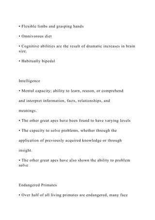 • Flexible limbs and grasping hands
• Omnivorous diet
• Cognitive abilities are the result of dramatic increases in brain
size.
• Habitually bipedal
Intelligence
• Mental capacity; ability to learn, reason, or comprehend
and interpret information, facts, relationships, and
meanings.
• The other great apes have been found to have varying levels
• The capacity to solve problems, whether through the
application of previously acquired knowledge or through
insight.
• The other great apes have also shown the ability to problem
solve
Endangered Primates
• Over half of all living primates are endangered, many face
 