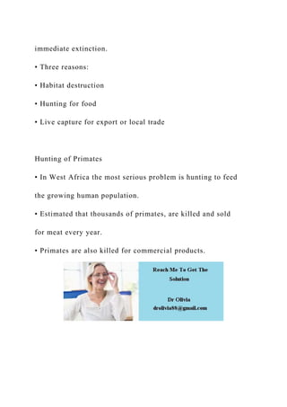immediate extinction.
• Three reasons:
• Habitat destruction
• Hunting for food
• Live capture for export or local trade
Hunting of Primates
• In West Africa the most serious problem is hunting to feed
the growing human population.
• Estimated that thousands of primates, are killed and sold
for meat every year.
• Primates are also killed for commercial products.
 