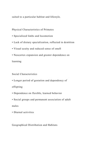 suited to a particular habitat and lifestyle.
Physical Characteristics of Primates
• Specialized limbs and locomotion
• Lack of dietary specialization, reflected in dentition
• Visual acuity and reduced sense of smell
• Neocortex expansion and greater dependence on
learning
Social Characteristics
• Longer period of gestation and dependency of
offspring
• Dependence on flexible, learned behavior
• Social groups and permanent association of adult
males
• Diurnal activities
Geographical Distribution and Habitats
 