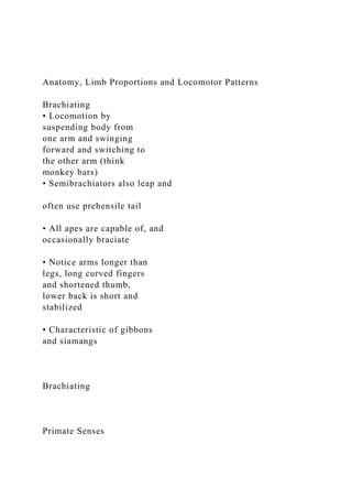 Anatomy, Limb Proportions and Locomotor Patterns
Brachiating
• Locomotion by
suspending body from
one arm and swinging
forward and switching to
the other arm (think
monkey bars)
• Semibrachiators also leap and
often use prehensile tail
• All apes are capable of, and
occasionally braciate
• Notice arms longer than
legs, long curved fingers
and shortened thumb,
lower back is short and
stabilized
• Characteristic of gibbons
and siamangs
Brachiating
Primate Senses
 