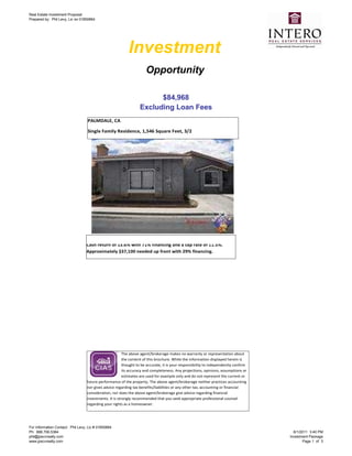 Real Estate Investment Proposal
Prepared by: Phil Levy, Lic no 01850664




                                                           Investment
                                                                      Opportunity

                                                                        $84,968
                                                                  Excluding Loan Fees
                                   PALMDALE, CA

                                   Single Family Residence, 1,546 Square Feet, 3/2




                                  Generates approximately $5,000 in annual cash flow with a Cash on
                                  Cash return of 13.6% with 71% financing and a cap rate of 11.5%.
                                  Approximately $37,100 needed up front with 29% financing.




                                                         The above agent/brokerage makes no warranty or representation about
                                                         the content of this brochure. While the information displayed herein is
                                                         thought to be accurate, it is your responsibility to independently confirm
                                                         its accuracy and completeness. Any projections, opinions, assumptions or
                                                         estimates are used for example only and do not represent the current or
                                   future performance of the property. The above agent/brokerage neither practices accounting
                                   nor gives advice regarding tax benefits/liabilities or any other tax, accounting or financial
                                   consideration, nor does the above agent/brokerage give advice regarding financial
                                   investments. It is strongly recommended that you seek appropriate professional counsel
                                   regarding your rights as a homeowner.




For Information Contact: Phil Levy, Lic # 01850664
Ph: 888.706.5384                                                                                                                        8/1/2011 3:40 PM
phil@jpscvrealty.com                                                                                                                  Investment Package
www.jpscvrealty.com                                                                                                                          Page 1 of 3
 