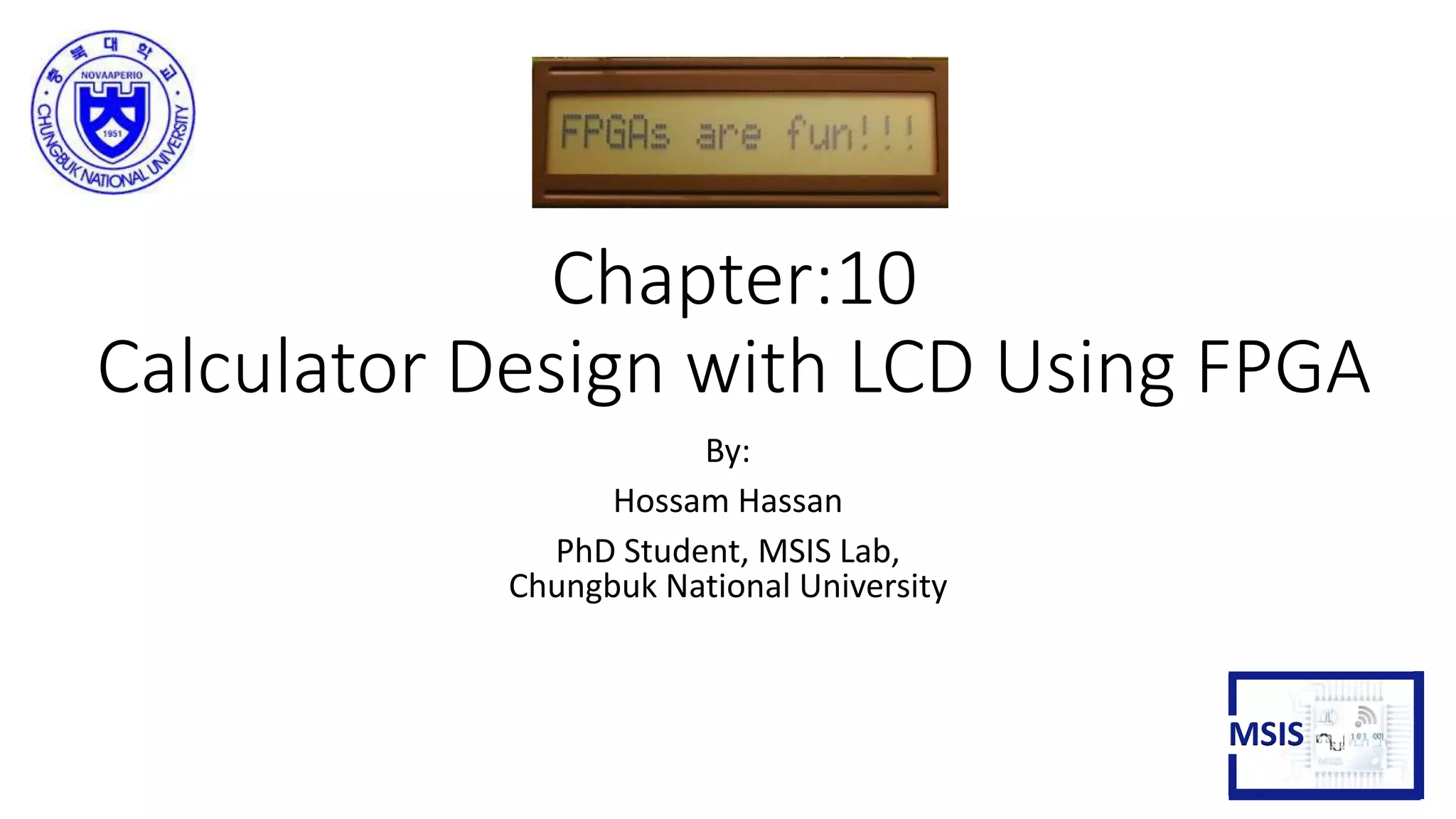 Chapter:10
Calculator Design with LCD Using FPGA
By:
Hossam Hassan
PhD Student, MSIS Lab,
Chungbuk National University
MSIS
 