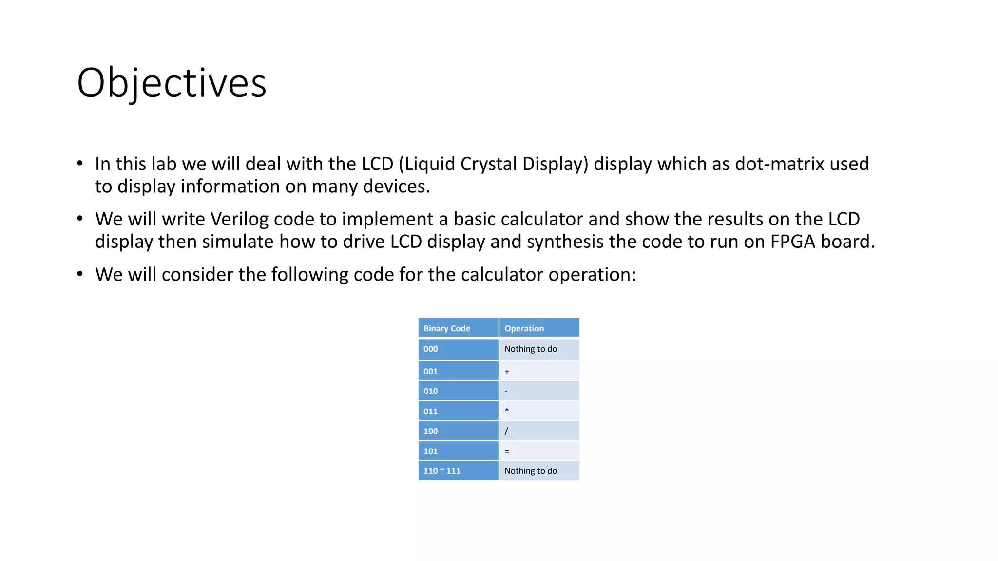 Objectives
• In this lab we will deal with the LCD (Liquid Crystal Display) display which as dot-matrix used
to display information on many devices.
• We will write Verilog code to implement a basic calculator and show the results on the LCD
display then simulate how to drive LCD display and synthesis the code to run on FPGA board.
• We will consider the following code for the calculator operation:
Binary Code Operation
000 Nothing to do
001 +
010 -
011 *
100 /
101 =
110 ~ 111 Nothing to do
 