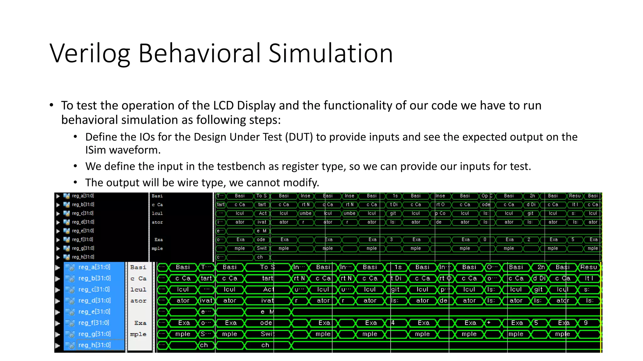Verilog Behavioral Simulation
• To test the operation of the LCD Display and the functionality of our code we have to run
behavioral simulation as following steps:
• Define the IOs for the Design Under Test (DUT) to provide inputs and see the expected output on the
ISim waveform.
• We define the input in the testbench as register type, so we can provide our inputs for test.
• The output will be wire type, we cannot modify.
 
