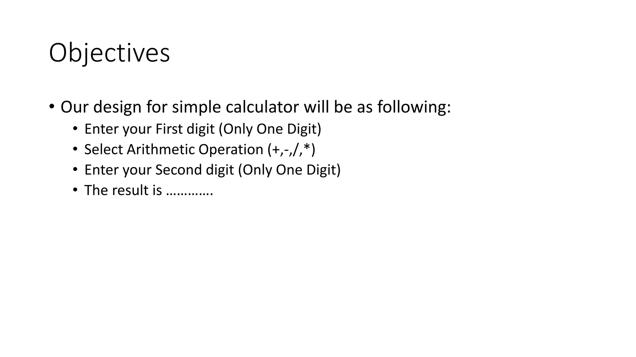 Objectives
• Our design for simple calculator will be as following:
• Enter your First digit (Only One Digit)
• Select Arithmetic Operation (+,-,/,*)
• Enter your Second digit (Only One Digit)
• The result is ………….
 
