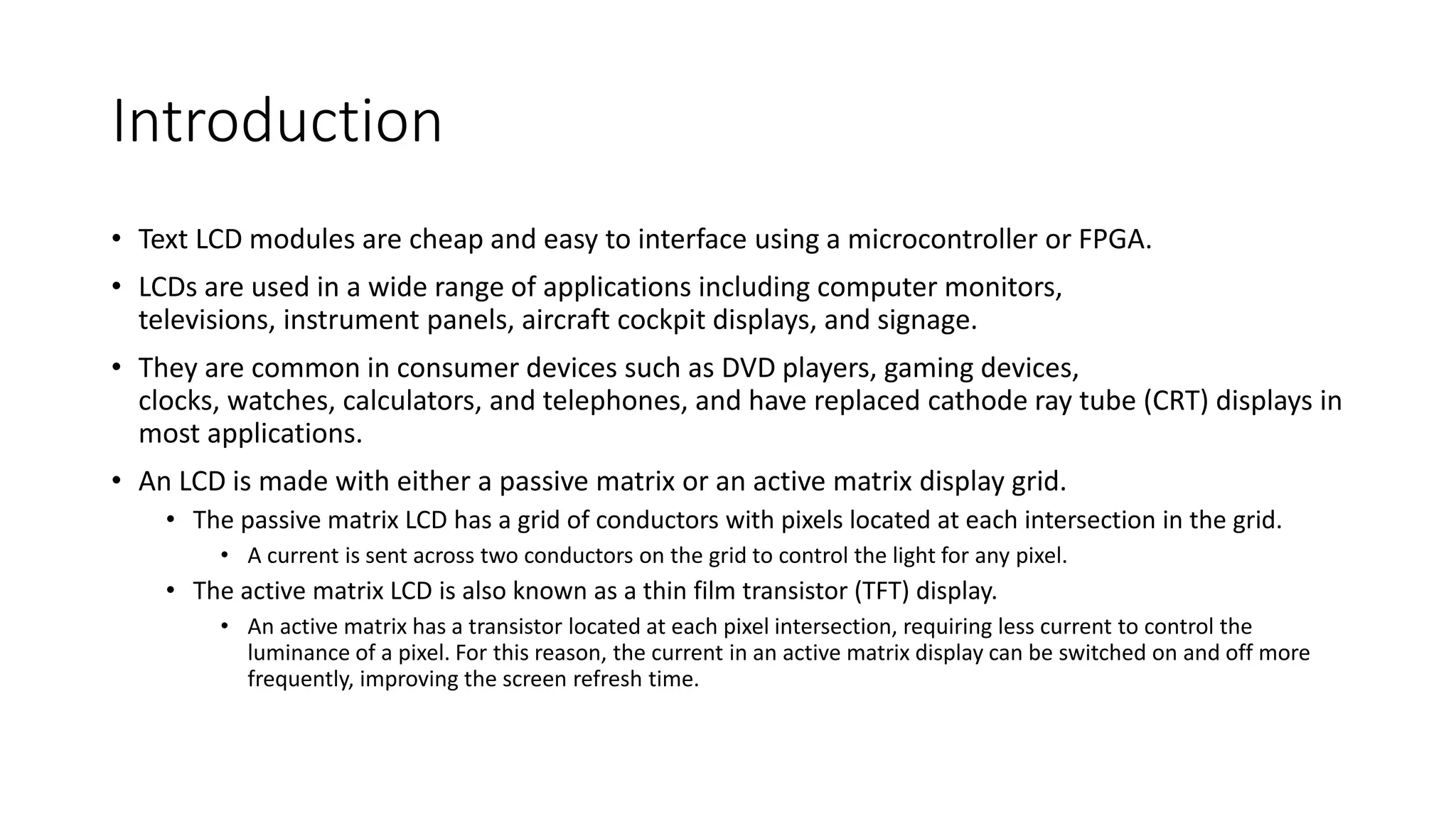 Introduction
• Text LCD modules are cheap and easy to interface using a microcontroller or FPGA.
• LCDs are used in a wide range of applications including computer monitors,
televisions, instrument panels, aircraft cockpit displays, and signage.
• They are common in consumer devices such as DVD players, gaming devices,
clocks, watches, calculators, and telephones, and have replaced cathode ray tube (CRT) displays in
most applications.
• An LCD is made with either a passive matrix or an active matrix display grid.
• The passive matrix LCD has a grid of conductors with pixels located at each intersection in the grid.
• A current is sent across two conductors on the grid to control the light for any pixel.
• The active matrix LCD is also known as a thin film transistor (TFT) display.
• An active matrix has a transistor located at each pixel intersection, requiring less current to control the
luminance of a pixel. For this reason, the current in an active matrix display can be switched on and off more
frequently, improving the screen refresh time.
 