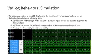 Verilog Behavioral Simulation
• To test the operation of the LCD Display and the functionality of our code we have to run
behavioral simulation as following steps:
• Define the IOs for the Design Under Test (DUT) to provide inputs and see the expected output on the
ISim waveform.
• We define the input in the testbench as register type, so we can provide our inputs for test.
• The output will be wire type, we cannot modify.
 