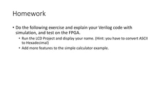 Homework
• Do the following exercise and explain your Verilog code with
simulation, and test on the FPGA.
• Run the LCD Project and display your name. (Hint: you have to convert ASCII
to Hexadecimal)
• Add more features to the simple calculator example.
 