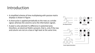 Introduction
• A simplified scheme of time multiplexing with passive matrix
displays is shown in Figure.
• A short pulse is applied periodically to the rows as a strobe
signal, whereas the columns carry the information signals.
• A pixel is only selected if a difference in potential (and,
therefore, an electrical field) is present, that is, only if the row
and column are not on a low or high level at the same time.
 
