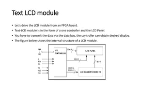 Text LCD module
• Let's drive the LCD module from an FPGA board.
• Text-LCD module is in the form of a one controller and the LCD Panel.
• You have to transmit the data via the data bus, the controller can obtain desired display.
• The figure below shows the internal structure of a LCD module.
 
