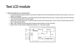 Text LCD module
• LCD controlled via a control lines:
• E (module selection signal Enable): command to enable the LCD, this should be the first pin to the action, such as rea
ding or writing data.
• RS (internal register selection): a command input and the output of the inner pin is used to select one of the memory
. RS is 0 (read mode), RS is 1 (write mode).
• R/W (input / output selection): is used to select the data read and write data. If the R / W is 0 and the data write, R /
W is 1, the data read state.
• DB0 ~ DB7 sending and receiving data through the 8-bit data bus of LCD controller
• Vdd and Vss are the module voltage that operates on + 5V power supply.
 