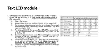 Text LCD module
• Table provides a summary of the features and a control
signal for use with an LCD. (For More information refer to
the manual)
1. Clears the screen.
2. Move the cursor to the position (Home) on the upper-left.
3. The character output decide whether to go forward to go back
one character. I/D = 1: increases, I/D = 0 decreases, S = 1: Acco
mpanies display shift
4. The display ON/OFF, the cursor of the ON/OFF, a cursor blink
ON/OFF determination D = 1: Screen ON, C = 1: cursor ON, B =
1: flashing ON
5. determining a direction in case of transmitting the character t
o display on the LCD continues. S/C = 1: display shift, S/C = 0:
No shift, R/L = 1: right, R/L = 0: left
6. The control settings of the LCD. 4-bit/8-bit data and determin
es the settings such as font size. IF = 1: 8 bits, IF = 0: 4 bits, N
= 1: 2 line, N = 0: 1 line, F = 1: 5 × 10 font, F = 0: 5 × 7 font
7. specifies an address corresponding to the position to be displa
yed on the LCD.
 