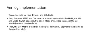 Verilog implementation
• To run our code we have 4 Inputs and 5 Outputs.
• First, there are RESET and Clock can be entered by default in the FPGA, the KEY
and Mode_Switch as an input to select Mode are needed to control the Dot-
Matrix (same as previous labs).
• Then, the Dot-Matrix is used for the output. (LEDs and 7-Segments used same as
the previous labs).
 