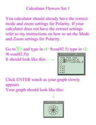 Calculator Flowers Set 1

You calculator should already have the correct
mode and zoom settings for Polarity. If your
calculator does not have the correct settings
refer to my instructions on how to set the Mode
and Zoom settings for Polarity.

Go to Y= and type in r1: 9cos(θ2.5) type in r2:
9(-cos(θ2.5))
It should look like this:



Click ENTER watch as your graph slowly
appears
Your graph should look like this:
 