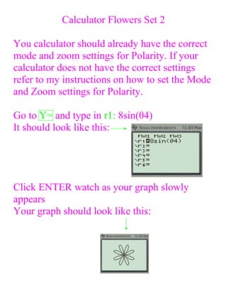 Calculator Flowers Set 2

You calculator should already have the correct
mode and zoom settings for Polarity. If your
calculator does not have the correct settings
refer to my instructions on how to set the Mode
and Zoom settings for Polarity.

Go to Y= and type in r1: 8sin(θ4)
It should look like this:




Click ENTER watch as your graph slowly
appears
Your graph should look like this:
 