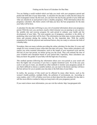 Finding out the Secret of Calculator for Due Date

You are finding a useful method which can help you track with your pregnancy period and
predict the birth date of your future baby. A calculator for due date is really the best choice for
most of pregnant women. By this tool, you can know the day-by-day growth of your child and
what you should do at each period to have a healthy pregnancy. With information about this
pregnancy calculator, this below article will help you have the best preparation for the date
your baby will be born.

A calculator for due date will bring to you a lot of essential information about your pregnancy
period. With this tool, you can know exactly which trimester you are passing so you can have
the suitable diet and exercise program for each period to enhance your health and the
development of your baby. The most popular use of pregnancy calculator is the ability of
predicting when your baby will be born. This information can help many women reduce their
stress and pressure during the waiting time for this important date. With the careful
preparation for both the physical and emotional factors, they are ready to welcome the birth of
a healthy baby.

Nowadays, there are many websites providing the online calculator for due date. It is easy and
simple for every woman to know when their due date will come. These online calculators will
require you some essential information, such as the length of your menstrual cycle and the
first day of your last period, etc before giving you the result. They will estimate the time of
your ovulation and conception based on your period data. Especially, these calculators can
help you know the gender of your baby with the high rate of accuracy.

This method operates following the information about your own period so your result will
have the higher rate of accuracy if you have a regular menstrual cycle. So in the case your
cycle is not easy to track, you should use other methods to monitor your pregnancy period. If
you find it difficult to choose a suitable method, you can meet to the doctor and they will have
the best advices for you to predict your due date or the birth date of your baby.

In reality, the accuracy of this result can be affected by many other factors, such as the
women’s health problem, multiple births, the pollution of environment, etc. According to
some studies, only 5-10% of babies were born on their dates but this calculator for due date is
still the most effective method to help you keep track with your pregnancy period.

If you want to know more information, you can visit the website: http://easypregnant.info
 