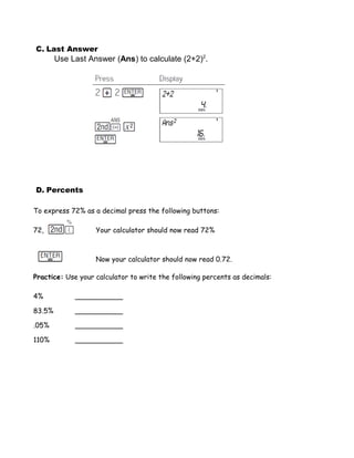 C. Last Answer
        Use Last Answer (Ans) to calculate (2+2)2.




D. Percents

To express 72% as a decimal press the following buttons:

72,                Your calculator should now read 72%



                   Now your calculator should now read 0.72.

Practice: Use your calculator to write the following percents as decimals:

4%           ___________

83.5%        ___________

.05%         ___________

110%         ___________
 