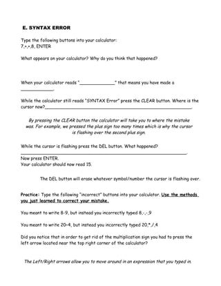 E. SYNTAX ERROR

Type the following buttons into your calculator:
7,+,+,8, ENTER

What appears on your calculator? Why do you think that happened?




When your calculator reads “_____________” that means you have made a
____________.

While the calculator still reads “SYNTAX Error” press the CLEAR button. Where is the
cursor now?______________________________________________________.


   By pressing the CLEAR button the calculator will take you to where the mistake
  was. For example, we pressed the plus sign too many times which is why the cursor
                        is flashing over the second plus sign.


While the cursor is flashing press the DEL button. What happened?
_____________________________________________________________.
Now press ENTER.
Your calculator should now read 15.


         The DEL button will erase whatever symbol/number the cursor is flashing over.


Practice: Type the following “incorrect” buttons into your calculator. Use the methods
you just learned to correct your mistake.

You meant to write 8-9, but instead you incorrectly typed 8,-,-,9

You meant to write 20÷4, but instead you incorrectly typed 20,*,/,4

Did you notice that in order to get rid of the multiplication sign you had to press the
left arrow located near the top right corner of the calculator?



 The Left/Right arrows allow you to move around in an expression that you typed in.
 