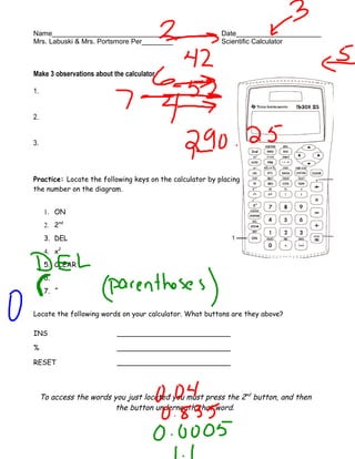 Name________________________________________              Date______________________
Mrs. Labuski & Mrs. Portsmore Per________                 Scientific Calculator



Make 3 observations about the calculator.

1.


2.


3.



Practice: Locate the following keys on the calculator by placing
the number on the diagram.


      1. ON
      2. 2nd
      3. DEL
      4. x2
      5. CLEAR
      6.     π




      7. ^


Locate the following words on your calculator. What buttons are they above?

INS                        __________________________

%                          __________________________

RESET                      __________________________




     To access the words you just located you must press the 2nd button, and then
                         the button underneath that word.
 