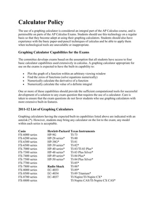 Calculator Policy
The use of a graphing calculator is considered an integral part of the AP Calculus course, and is
permissible on parts of the AP Calculus Exams. Students should use this technology on a regular
basis so that they become adept at using their graphing calculators. Students should also have
experience with the basic paper-and-pencil techniques of calculus and be able to apply them
when technological tools are unavailable or inappropriate.

Graphing Calculator Capabilities for the Exams

The committee develops exams based on the assumption that all students have access to four
basic calculator capabilities used extensively in calculus. A graphing calculator appropriate for
use on the exams is expected to have the built-in capability to:

       Plot the graph of a function within an arbitrary viewing window
       Find the zeros of functions (solve equations numerically)
       Numerically calculate the derivative of a function
       Numerically calculate the value of a definite integral

One or more of these capabilities should provide the sufficient computational tools for successful
development of a solution to any exam question that requires the use of a calculator. Care is
taken to ensure that the exam questions do not favor students who use graphing calculators with
more extensive built-in features.

2011-12 List of Graphing Calculators

Graphing calculators having the expected built-in capabilities listed above are indicated with an
asterisk (*). However, students may bring any calculator on the list to the exam; any model
within each series is acceptable.

Casio                   Hewlett-Packard Texas Instruments
FX-6000 series          HP-9G           TI-73
FX-6200 series          HP-28 series*   TI-80
FX-6300 series          HP-38G*         TI-81
FX-6500 series          HP-39 series*   TI-82*
FX-7000 series          HP-40 series*   TI-83/TI-83 Plus*
FX-7300 series          HP-48 series*   TI-83 Plus Silver*
FX-7400 series          HP-49 series*   TI-84 Plus*
FX-7500 series          HP-50 series*   TI-84 Plus Silver*
FX-7700 series                          TI-85*
FX-7800 series          Radio Shack     TI-86*
FX-8000 series          EC-4033         TI-89*
FX-8500 series          EC-4034         TI-89 Titanium*
FX-8700 series          EC-4037         TI-Nspire/TI-Nspire CX*
FX-8800 series                          TI-Nspire CAS/TI-Nspire CX CAS*
 