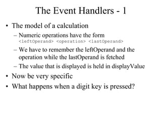 The Event Handlers - 1
• The model of a calculation
– Numeric operations have the form
<leftOperand> <operation> <lastOperand>
– We have to remember the leftOperand and the
operation while the lastOperand is fetched
– The value that is displayed is held in displayValue
• Now be very specific
• What happens when a digit key is pressed?
 