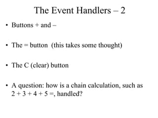The Event Handlers – 2
• Buttons + and –
• The = button (this takes some thought)
• The C (clear) button
• A question: how is a chain calculation, such as
2 + 3 + 4 + 5 =, handled?
 
