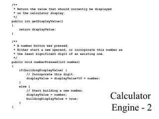 Calculator
Engine - 2
/**
* Return the value that should currently be displayed
* on the calculator display.
*/
public int getDisplayValue()
{
return displayValue;
}
/**
* A number button was pressed.
* Either start a new operand, or incorporate this number as
* the least significant digit of an existing one.
*/
public void numberPressed(int number)
{
if(buildingDisplayValue) {
// Incorporate this digit.
displayValue = displayValue*10 + number;
}
else {
// Start building a new number.
displayValue = number;
buildingDisplayValue = true;
}
}
 