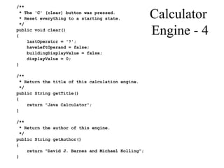 Calculator
Engine - 4
/**
* The 'C' (clear) button was pressed.
* Reset everything to a starting state.
*/
public void clear()
{
lastOperator = '?';
haveLeftOperand = false;
buildingDisplayValue = false;
displayValue = 0;
}
/**
* Return the title of this calculation engine.
*/
public String getTitle()
{
return "Java Calculator";
}
/**
* Return the author of this engine.
*/
public String getAuthor()
{
return "David J. Barnes and Michael Kolling";
}
 