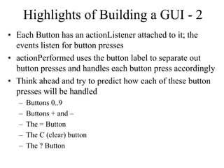 Highlights of Building a GUI - 2
• Each Button has an actionListener attached to it; the
events listen for button presses
• actionPerformed uses the button label to separate out
button presses and handles each button press accordingly
• Think ahead and try to predict how each of these button
presses will be handled
– Buttons 0..9
– Buttons + and –
– The = Button
– The C (clear) button
– The ? Button
 