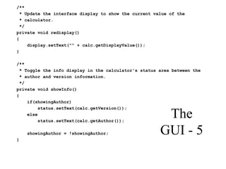 The
GUI - 5
/**
* Update the interface display to show the current value of the
* calculator.
*/
private void redisplay()
{
display.setText("" + calc.getDisplayValue());
}
/**
* Toggle the info display in the calculator's status area between the
* author and version information.
*/
private void showInfo()
{
if(showingAuthor)
status.setText(calc.getVersion());
else
status.setText(calc.getAuthor());
showingAuthor = !showingAuthor;
}
 