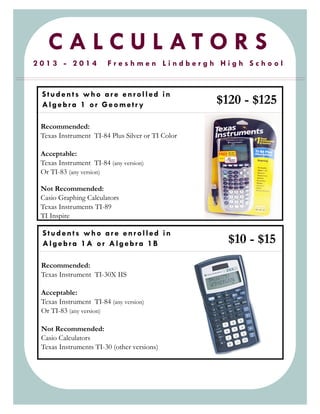 C A L C U L A T O R S
2 0 1 3 - 2 0 1 4 F r e s h m e n L i n d b e r g h H i g h S c h o o l
Recommended:
Texas Instrument TI-84 Plus Silver or TI Color
Acceptable:
Texas Instrument TI-84 (any version)
Or TI-83 (any version)
Not Recommended:
Casio Graphing Calculators
Texas Instruments TI-89
TI Inspire
Students who ar e enrolled in
Algebra 1 or Geometr y
Recommended:
Texas Instrument TI-30X IIS
Acceptable:
Texas Instrument TI-84 (any version)
Or TI-83 (any version)
Not Recommended:
Casio Calculators
Texas Instruments TI-30 (other versions)
Students who ar e enrolled in
Algebra 1A or Algebra 1B $10 - $15
$120 - $125
 