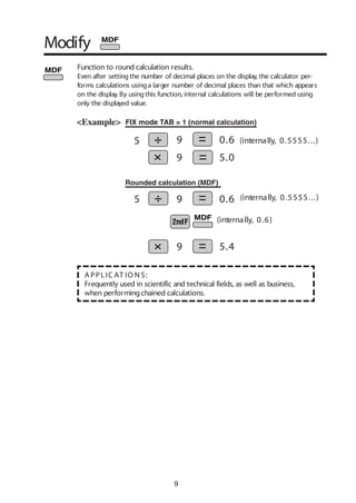 9
Function to round calculation results.
Even after settingthe number of decimal places on the display, the calculator per-
forms calculations usinga larger number of decimal places than that which appears
on the display. By usingthis function, internal calculations will be performed using
only the displayed value.
A PPLIC AT IO N S:
Frequently used in scientific and technical fields, as well as business,
when performingchained calculations.
<Example>
Rounded calculation (MDF)
FIX mode TAB = 1 (normal calculation)
5.0
0.6
0.6
5.4
5 9
9
5 9
9
Modify
(internally, 0.6)
(internally, 0.5555...)
(internally, 0.5555...)
 